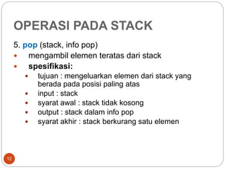 OPERASI PADA STACK
12
5. pop (stack, info pop)
 mengambil elemen teratas dari stack
 spesifikasi:
 tujuan : mengeluarkan elemen dari stack yang
berada pada posisi paling atas
 input : stack
 syarat awal : stack tidak kosong
 output : stack dalam info pop
 syarat akhir : stack berkurang satu elemen
 