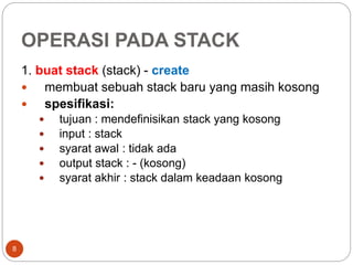 OPERASI PADA STACK
8
1. buat stack (stack) - create
 membuat sebuah stack baru yang masih kosong
 spesifikasi:
 tujuan : mendefinisikan stack yang kosong
 input : stack
 syarat awal : tidak ada
 output stack : - (kosong)
 syarat akhir : stack dalam keadaan kosong
 
