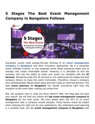 5 Stages The Best Event Management
Company in Bangalore Follows
Successful events need outside-the-box thinking of an event management
company in Bangalore and their innovative approaches. Be it a corporate
event, birthday function, or any corporate event, these companies make sure to
manage and create memorable events. However, it is advisable to find the
company who has the ability to make your event run smoothly with the 5C
formula. Wondering what this 5C formula is. It’s nothing but the stages the best
company follows to make the event memorable. Therefore, choose a company
who wholeheartedly follows these steps and then make an informed decision. The
best event planners in Bangalore can handle everything right from the
inception to the event date, making you stress-free.
But, the question here is what are these factors? Well, this blog post will ease
your search. We will help you choose the top event management company in
Bangalore for the next event. We have jotted down the 5C’s of an event
management that a company should possess. These factors would be helpful
when choosing the right one for your celebrations. We understand event planning
is a stressful task, but the event management company in Bangalore with
 