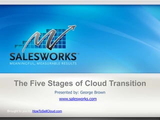The Five Stages of Cloud Transition
                               Presented by: George Brown
                                  www.salesworks.com

Brought to you by HowToSellCloud.com
 
