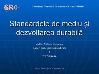 S t a nda rdele de   mediu  şi  dezvoltarea durabil ă d rd.fiz. Mihaela Călinescu E xpert principal standardizare www.asro.ro Conferinţa Natională în domeniul Standardizării A  O SR 