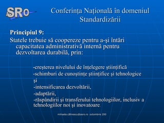 Conferinţa Naţională în domeniul Standardizării Principiul 9:   Statele trebuie să coopereze pentru a-şi întări capacitatea administrativă internă pentru  dezvoltarea durabilă, prin: -creşterea nivelului de înţelegere ştiinţifică -schimburi de cunoştinţe ştiinţifice şi tehnologice  şi  -intensificarea dezvoltării,  -adaptării,  -răspândirii şi transferului tehnologiilor, inclusiv a tehnologiilor noi şi inovatoare .  A  O SR 