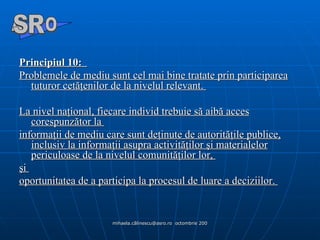 Principiul 10:    Problemele de mediu sunt cel mai bine tratate prin participarea tuturor cetăţenilor de la nivelul relevant.  La nivel naţional, fiecare individ trebuie să aibă acces corespunzător la  informaţii de mediu care sunt deţinute de autorităţile publice, inclusiv la informaţii asupra activităţilor şi materialelor periculoase de la nivelul comunităţilor lor,  şi  oportunitatea de a participa la procesul de luare a deciziilor.  A  O SR 
