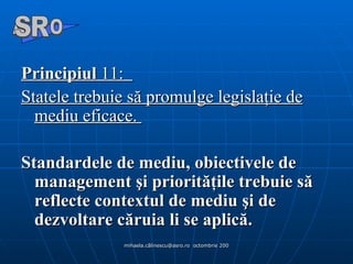Principiul  11:   Statele trebuie să promulge legislaţie de mediu eficace.  Standardele de mediu, obiectivele de management şi priorităţile trebuie să reflecte contextul de mediu şi de dezvoltare căruia li se aplică.  A  O SR 