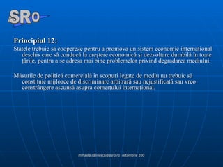 Principiul 12:  Statele trebuie să coopereze pentru a promova un sistem economic internaţional deschis care să conducă la creştere economică şi dezvoltare durabilă în toate ţările, pentru a se adresa mai bine problemelor privind degradarea mediului. Măsurile de politică comercială în scopuri legate de mediu nu trebuie să constituie mijloace de discriminare arbitrară sau nejustificată sau vreo constrângere ascunsă asupra comerţului internaţional. A  O SR 