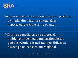 Acţiuni unilaterale care să se ocupe cu probleme de mediu din afara jurisdicţiei ţării importatoare trebuie să fie evitate.  Măsurile de mediu care se adresează problemelor de mediu transnaţionale sau globale trebuie, cât mai mult posibil, să se bazeze pe un consens internaţional. A  O SR 