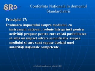 Conferinţa Naţională în domeniul Standardizării Principiul 17:   Evaluarea impactului asupra mediului, ca instrument naţional, trebuie întreprinsă pentru activităţi propuse pentru care există posibilitatea să aibă un impact advers semnificativ asupra mediului şi care sunt supuse deciziei unei autorităţi naţionale competente . A  O SR 