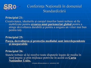 Conferinţa Naţională în domeniul Standardizării Principiul 21:  Creativitatea, idealurile şi curajul tinerilor lumii trebuie să fie mobilizate pentru  crearea unui parteneriat global  pentru a atinge dezvoltarea durabilă şi pentru a asigura un viitor mai bun pentru toţi. Principiul 25:     Pacea, dezvoltarea şi protecţia mediului sunt interdependente şi inseparabile . Principiul 26:   Statele trebuie să îşi rezolve toate disputele legate de mediu în mod paşnic şi prin mijloace potrivite în acord cu  Carta Naţiunilor Unite. A  O SR 