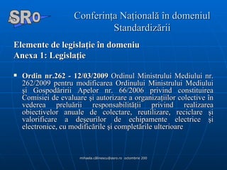 Conferinţa Naţională în domeniul Standardizării Elemente de legislaţie în domeniu  Anexa 1: Legislaţie  Ordin nr.262 - 12/03/2009  Ordinul Ministrului Mediului nr. 262/2009 pentru modificarea Ordinului Ministrului Mediului şi Gospodăririi Apelor nr. 66/2006 privind constituirea Comisiei de evaluare şi autorizare a organizaţiilor colective în vederea preluării responsabilităţii privind realizarea obiectivelor anuale de colectare, reutilizare, reciclare şi valorificare a deşeurilor de echipamente electrice şi electronice, cu modificările şi completările ulterioare  A  O SR 