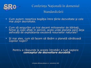 Conferinţa Naţională în domeniul Standardizării   Cum putem repartiza bogăţia între ţările dezvoltate şi cele mai puţin dezvoltate.  Cum să asigurăm un trai decent milioanelor de bărbaţi, femei şi copii aflaţi în pericol, acolo unde planeta pare deja asfixiată de exploatarea excesivă resurselor naturale?  Şi mai ales, cum să facem să lăsăm o planetă sănătoasă copiilor noştri? Pentru a răspunde la aceste întrebări a luat naştere  conceptul de dezvoltare durabilă . A  O SR 