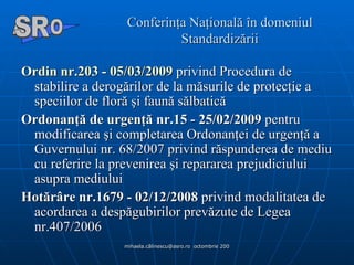 Conferinţa Naţională în domeniul Standardizării Ordin nr.203 - 05/03/2009  privind Procedura de stabilire a derogărilor de la măsurile de protecţie a speciilor de floră şi faună sălbatică  Ordonanţă de urgenţă nr.15 - 25/02/2009  pentru modificarea şi completarea Ordonanţei de urgenţă a Guvernului nr. 68/2007 privind răspunderea de mediu cu referire la prevenirea şi repararea prejudiciului asupra mediului  Hotărâre nr.1679 - 02/12/2008  privind modalitatea de acordarea a despăgubirilor prevăzute de Legea nr.407/2006  A  O SR 