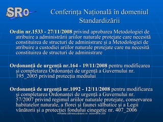 Conferinţa Naţională în domeniul Standardizării Ordin nr.1533 - 27/11/2008  privind aprobarea Metodologiei de atribuire a administrării ariilor naturale protejate care necesită constituirea de structuri de administrare şi a Metodologiei de atribuire a custodiei ariilor naturale protejate care nu necesită constituirea de structuri de administrare  Ordonanţă de urgenţă nr.164 - 19/11/2008  pentru modificarea şi completarea Ordonanţei de urgenţă a Guvernului nr. 195_2005 privind protecţia mediului  Ordonanţă de urgenţă nr.1092 - 12/11/2008  pentru modificarea şi completarea Ordonanţei de urgenţă a Guvernului nr. 57/2007 privind regimul ariilor naturale protejate, conservarea habitatelor naturale, a florei şi faunei sălbatice şi a Legii vânătorii şi a protecţiei fondului cinegetic nr. 407_2006  A  O SR 