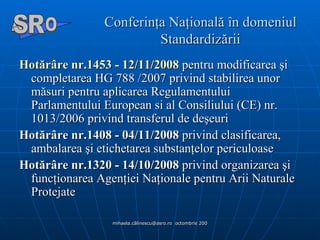 Conferinţa Naţională în domeniul Standardizării Hotărâre nr.1453 - 12/11/2008  pentru modificarea şi completarea HG 788 /2007 privind stabilirea unor măsuri pentru aplicarea Regulamentului Parlamentului European si al Consiliului (CE) nr. 1013/2006 privind transferul de deşeuri  Hotărâre nr.1408 - 04/11/2008  privind clasificarea, ambalarea şi etichetarea substanţelor periculoase  Hotărâre nr.1320 - 14/10/2008  privind organizarea şi funcţionarea Agenţiei Naţionale pentru Arii Naturale Protejate A  O SR 