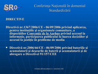 Conferinţa Naţională în domeniul Standardizării DIRECTIVE Directivă nr.1367/2006/CE - 06/09/2006 privind aplicarea, pentru instituţiile şi organismele comunitare, a dispoziţiilor  Convenţie de la Aarhus  privind accesul la informaţie, participarea publicului la luarea deciziilor şi accesul la justiţie în probleme de mediu  Directivă nr.2006/66/CE - 06/09/2006 privind bateriile şi acumulatorii şi deşeurile de baterii şi acumulatorii şi de abrogare a Directivei 91/157/CEE  A  O SR 