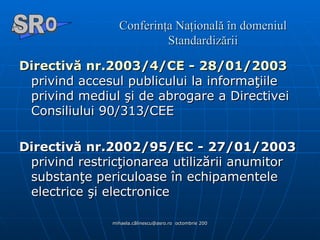 Conferinţa Naţională în domeniul Standardizării Directivă nr.2003/4/CE - 28/01/2003  privind accesul publicului la informaţiile privind mediul şi de abrogare a Directivei Consiliului 90/313/CEE  Directivă nr.2002/95/EC - 27/01/2003  privind restricţionarea utilizării anumitor substanţe periculoase în echipamentele electrice şi electronice A  O SR 