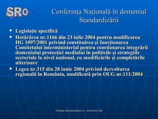 Conferinţa Naţională în domeniul Standardizării Legislaţie specifică  Hotărârea nr.1166 din 23 iulie 2004 pentru modificarea  HG 1097/2001  privind constituirea şi funcţionarea Comitetului interministerial pentru coordonarea integrării domeniului protecţiei mediului în politicile şi strategiile sectoriale la nivel naţional, cu modificările şi completările ulterioare  Legea nr.315 din 28 iunie 2004 privind dezvoltarea regională în România, modificată prin  OUG nr.111/2004  A  O SR 