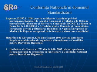 Conferinţa Naţională în domeniul Standardizării Legea nr.622/07.11.2001  pentru ratificarea Acordului privind participarea României la Agenţia Europeană de Mediu şi la Reţeaua europeană de informare şi observare a mediului (EIONET), adoptat la Bruxelles la 9.10.2000 şi a Acordului dintre România şi Comunitatea Europeană privind participarea României la Agenţia Europeană de Mediu şi la Reţeaua europeană de informare şi observare a mediului  Hotărârea de Guvern nr.1256 din 5 august 2004 privind aprobarea Regulamentului-cadru de organizare şi funcţionare a Consiliilor pentru Dezvoltare Regională Hotărârea de Guvern nr.772 din 14 iulie 2005 privind aprobarea Regulamentului de organizare şi funcţionare a Consiliului Naţional pentru Dezvoltare Regională   A  O SR 