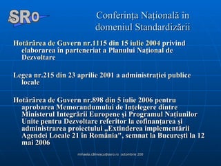 Conferinţa Naţională în domeniul Standardizării Hotărârea  de  Guvern  nr.1115 din 15  iulie  2004  privind elaborarea în parteneriat a Planului Naţional de Dezvoltare  Legea nr.215 din 23 aprilie 2001 a administraţiei publice locale Hotărârea de Guvern nr.898 din 5 iulie 2006 pentru aprobarea Memorandumului de Inţelegere dintre Ministerul Integrării Europene şi Programul Naţiunilor Unite pentru Dezvoltare referitor la cofinanţarea şi administrarea proiectului „Extinderea implementării Agendei Locale 21 în România", semnat la Bucureşti la 12 mai 2006  A  O SR 