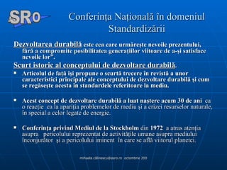 Conferinţa Naţională în domeniul Standardizării Dezvoltarea durabilă  este cea care urmăreşte nevoile prezentului, fără a compromite posibilitatea generaţiilor viitoare de a-şi satisface nevoile lor”. Scurt istoric al conceptului de dezvoltare durabilă . Articolul de faţă îşi propune o scurtă trecere în revistă a unor caracteristici principale ale conceptului de dezvoltare durabilă şi cum se regăseşte acesta în standardele referitoare la mediu. Acest concept de dezvoltare durabilă   a luat naştere acum 30 de ani   ca o reacţie  ca la apariţia problemelor de mediu şi a crizei resurselor naturale, în special a celor legate de energie.  Conferinţa privind Mediul de la Stockholm  din  1972   a atras atenţia asupra  pericolului reprezentat de activităţile umane asupra mediului înconjurător  şi a pericolului iminent  în care se află viitorul planetei. A  O SR 
