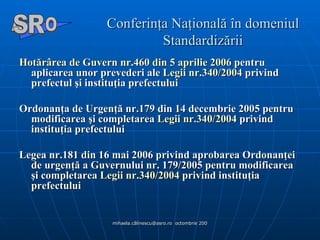 Conferinţa Naţională în domeniul Standardizării Hotărârea  de  Guvern  nr.460 din 5  aprilie  2006  pentru aplicarea unor prevederi ale  Legii  nr.340/2004  privind prefectul şi instituţia prefectului  Ordonanţa de Urgenţă nr.179 din 14 decembrie 2005 pentru modificarea şi completarea  Legii  nr.340/2004  privind instituţia prefectului  Legea nr.181 din 16 mai 2006 privind aprobarea Ordonanţei de urgenţă a Guvernului nr. 179/2005 pentru modificarea şi completarea  Legii  nr.340/2004  privind instituţia prefectului A  O SR 