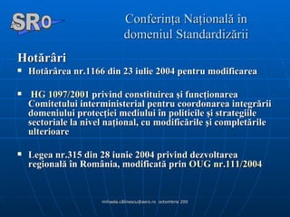 Conferinţa Naţională în domeniul Standardizării Hotărâri   Hotărârea nr.1166 din 23 iulie 2004 pentru modificarea HG 1097/2001  privind constituirea şi funcţionarea Comitetului interministerial pentru coordonarea integrării domeniului protecţiei mediului în politicile şi strategiile sectoriale la nivel naţional, cu modificările şi completările ulterioare  Legea nr.315 din 28 iunie 2004 privind dezvoltarea regională în România, modificată prin  OUG nr.111/2004  A  O SR 