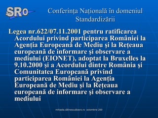 Conferinţa Naţională în domeniul Standardizării Legea nr.622/07.11.2001  pentru ratificarea Acordului privind participarea României la Agenţia Europeană de Mediu şi la Reţeaua europeană de informare şi observare a mediului (EIONET), adoptat la Bruxelles la 9.10.2000 şi a Acordului dintre România şi Comunitatea Europeană privind participarea României la Agenţia Europeană de Mediu şi la Reţeaua europeană de informare şi observare a mediului   A  O SR 