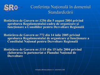 Conferinţa Naţională în domeniul Standardizării Hotărârea de Guvern nr.1256 din 5 august 2004  privind aprobarea Regulamentului-cadru de organizare şi funcţionare a Consiliilor pentru Dezvoltare Regională Hotărârea de Guvern nr.772 din 14 iulie 2005 privind aprobarea Regulamentului de organizare şi funcţionare a Consiliului Naţional pentru Dezvoltare Regională Hotărârea de Guvern nr.1115 din 15 iulie 2004 privind elaborarea în parteneriat a Planului Naţional de Dezvoltare A  O SR 