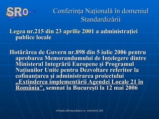 Conferinţa Naţională în domeniul Standardizării Legea nr.215 din 23 aprilie 2001  a administraţiei publice locale Hotărârea de Guvern nr.898 din 5 iulie 2006 pentru aprobarea Memorandumului de Inţelegere dintre Ministerul Integrării Europene şi Programul Naţiunilor Unite pentru Dezvoltare referitor la cofinanţarea şi administrarea proiectului  „Extinderea implementării Agendei Locale 21 în România",  semnat la Bucureşti la 12 mai 2006   A  O SR 