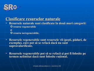Clasificare resurselor naturale Resursele naturale sunt clasificate în două mari categorii: resurse regenerabile  şi  resurse neregenerabile.  Resursele regenerabile sunt resursele vii (peşti, păduri, de exemplu), care pot să se refacă dacă nu sunt supravalorificate. Resursele regenerabile pot să se refacă şi pot fi folosite pe termen nelimitat dacă sunt folosite raţional. A  O SR 
