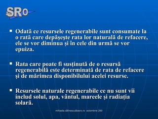 Odată ce resursele regenerabile sunt consumate la o rată care depăşeşte rata lor naturală de refacere, ele se vor diminua şi în cele din urmă se vor epuiza.  Rata care poate fi susţinută de o resursă regenerabilă este determinată de rata de refacere şi de mărimea disponibilului acelei resurse.  Resursele naturale regenerabile ce nu sunt vii includ solul, apa, vântul, mareele şi radiaţia solară. A  O SR 