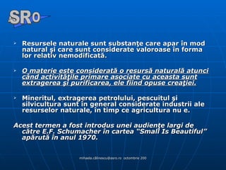Resursele naturale sunt substanţe care apar în mod natural şi care sunt considerate valoroase în forma lor relativ nemodificată.  O materie este considerată o resursă naturală atunci când activităţile primare asociate cu aceasta sunt extragerea şi purificarea, ele fiind opuse creaţiei.   Mineritul, extragerea petrolului, pescuitul şi silvicultura sunt în general considerate industrii ale resurselor naturale, în timp ce agricultura nu e.  Acest termen a fost introdus unei audienţe largi de către E.F. Schumacher în cartea “Small Is Beautiful” apărută în anul 1970. A  O SR 