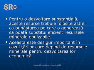 Pentru o dezvoltare substanţială, aceste resurse trebuie folosite astfel ca bunăstarea pe care o generează să poată substitui eficient resursele minerale epuizabile. Aceasta este desigur important în cazul ţărilor care depind de resursele minerale pentru dezvoltarea lor economică. A  O SR 
