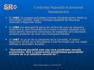 Conferinţa Naţională în domeniul Standardizării În  1983 , îsi incepea activitatea Comisia Mondială pentru Mediu şi Dezvoltare (WCED), după o rezoluţie adoptată de Adunarea Generală a Naţiunilor Unite.  In  1985  era descoperită gaura din stratul de ozon de deasupra Antarcticii şi, prin Convenţia de la Viena a început căutarea unor soluţii pentru reducerea consumului de substanţe care dăunează stratului protector de ozon care înconjoară Planeta.  In  1987 , la un an de la catastrofa de la Cernobâl, în cadrul Raportului WCED de la Brundtland a fost formulată cea mai citată  definiţie a dezvoltării durabile:  “ Dezvoltarea durabilă este cea care urmăreşte nevoile prezentului, fără a compromite posibilitatea generaţiilor viitoare de a-şi satisface nevoile lor”.   A  O SR 