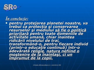 În concluzie : pentru protejarea planetei noastre, va trebui ca protecţia şi conservarea resurselor şi mediului  să fie o politică prioritară  pentru toate domeniile de activitate umană, chiar înaintea ridicării nivelului de trai, transformând-o, pentru fiecare individ (printr-o educaţie continuă) într-o adevărată  religie ,   natura nefiind o moştenire de la înaintaşi, ci un împrumut de la copii. A  O SR 