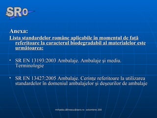 Anexa :   Lista standardelor române aplicabile în momentul de faţă referitoare la caracterul biodegradabil al materialelor este următoarea: SR EN 13193:2003 Ambalaje. Ambalaje şi mediu. Terminologie  SR EN 13427:2005 Ambalaje. Cerinţe referitoare la utilizarea standardelor în domeniul ambalajelor şi deşeurilor de ambalaje A  O SR 