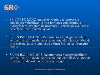 SR EN 13432:2002 Ambalaje. Cerinţe referitoare la ambalajele valorificabile prin formarea compostului şi biodegradare. Program de încercare şi criterii de evaluare a acceptării finale a ambalajelor SR EN ISO 14851:2005 Determinarea biodegradabilităţii aerobe finale, în mediu apos, a materialelor plastice. Metoda prin măsurarea consumului de oxigen într-un respirometru închis SR EN ISO 14852:2005  Determinarea biodegradabilităţii aerobe finale, în mediu apos, a materialelor plastice. Metoda prin analiza dioxidului de carbon degajat  A  O SR 
