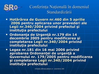 Conferinţa Naţională în domeniul Standardizării Hotărârea  de  Guvern  nr.460 din 5  aprilie  2006  pentru aplicarea unor prevederi ale  Legii  nr.340/2004  privind prefectul şi instituţia prefectului  Ordonanţa de Urgenţă nr.179 din 14 decembrie 2005 pentru modificarea şi completarea  Legii  nr.340/2004  privind instituţia prefectului  Legea nr.181 din 16 mai 2006 privind aprobarea Ordonanţei de urgenţă a Guvernului nr. 179/2005 pentru modificarea şi completarea  Legii  nr.340/2004  privind instituţia prefectului A  O SR 
