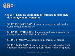 Anexa 4. Lista de standarde referitoare la sistemele de management de mediu: SR EN ISO 14001:2005 . Sisteme de management de mediu. Cerinte cu ghid de utilizare SR EN ISO 19011:2003 . Ghid pentru auditarea sistemelor de management al calitatii si/sau de mediu SR ISO 14050:1999 . Management de mediu. Vocabular SR ISO 14004:2005 . Sisteme de management de mediu.  Linii directoare referitoare la principii, sisteme si tehnici de aplicare A  O SR 