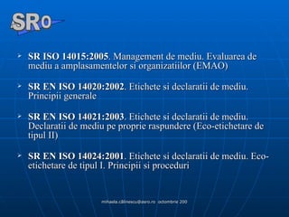 SR ISO 14015:2005 .  Management de mediu. Evaluarea de mediu a amplasamentelor si organizatiilor (EMAO) SR EN ISO 14020:2002 . Etichete si declaratii de mediu. Principii generale SR EN ISO 14021:2003 . Etichete si declaratii de mediu. Declaratii de mediu pe proprie raspundere (Eco-etichetare de tipul II) SR EN ISO 14024:2001 . Etichete si declaratii de mediu. Eco-etichetare de tipul I. Principii si proceduri A  O SR 