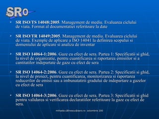 SR ISO/TS 14048:2005 . Management de mediu. Evaluarea ciclului de viata. Format al documentatiei referitoare la date SR ISO/TR 14049:2005 . Management de mediu. Evaluarea ciclului de viata. Exemple de aplicare a ISO 14041 la definirea scopului si domeniului de aplicare si analiza de inventar SR ISO 14064-1:2006 . Gaze cu efect de sera. Partea 1: Specificatii si ghid, la nivel de organizatie, pentru cuantificarea si raportarea emisiilor si a cantitatilor indepartate de gaze cu efect de sera SR ISO 14064-2:2006 . Gaze cu efect de sera. Partea 2: Specificatii si ghid, la nivel de proiect, pentru cuantificarea, monitorizarea si raportarea reducerilor de emisii sau a imbunatatirii gradului de indepartare a gazelor cu efect de sera  SR ISO 14064-3:2006 . Gaze cu efect de sera. Partea 3: Specificatii si ghid pentru validarea si verificarea declaratiilor referitoare la gaze cu efect de sera. A  O SR 