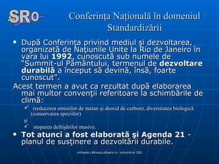 Conferinţa Naţională în domeniul Standardizării După Conferinţa privind mediul şi dezvoltarea, organizată de Naţiunile Unite la Rio de Janeiro în vara lui  1992 , cunoscută sub numele de “Summit-ul Pământului, termenul de  dezvoltare durabilă  a început să devină, însă, foarte cunoscut”.  Acest termen a avut ca rezultat după elaborarea mai multor convenţii referitoare la schimbările de climă: (reducerea emisiilor de metan şi dioxid de carbon), diversitatea biologică (conservarea speciilor)  şi   stoparea defrişărilor masive.  Tot atunci a fost elaborată şi Agenda 21  - planul de susţinere a dezvoltării durabile. A  O SR 