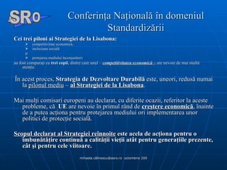 Conferinţa Naţională în domeniul Standardizării Cei trei piloni ai Strategiei de la Lisabona:   competitivitate economică,  incluziune socială şi  protejarea mediului înconjurător)  au fost comparaţi cu  trei copii , dintre care unul –  competitivitatea economică –  are nevoie de mai multă atenţie.  În acest proces,  Strategia de Dezvoltare Durabilă  este, uneori, redusă numai la  pilonul mediu  –  al Strategiei de la Lisabona .  Mai mulţi comisari europeni au declarat, cu diferite ocazii, referitor la aceste probleme, că   UE  are nevoie în primul rând de  creştere economică , înainte de a putea acţiona pentru protejarea mediului ori implementarea unor politici de protecţie socială.  Scopul declarat al Strategiei reînnoite   este acela de acţiona pentru o îmbunătăţire continuă a calităţii vieţii atât pentru generaţiile prezente, cât şi pentru cele viitoare.  A  O SR 