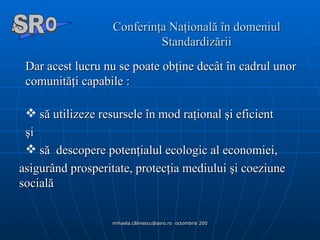 Conferinţa Naţională în domeniul Standardizării Dar acest lucru nu se poate obţine decât în cadrul unor comunităţi capabile : să utilizeze resursele în mod raţional şi eficient  şi să  descopere potenţialul ecologic al economiei,  asigurând prosperitate, protecţia mediului şi coeziune socială  A  O SR 