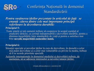 Conferinţa Naţională în domeniul Standardizării Pentru susţinerea ideilor prezentate în articolul de faţă  se enunţă  câteva dintre cele mai importante principii referitoare la dezvoltarea durabilă: Principiul 5:    Toate statele şi toţi oamenii trebuie să coopereze în scopul esenţial al eradicării sărăciei, ca cerinţă indispensabilă a dezvoltării durabile, pentru a diminua inegalităţile între standardele de viaţă şi pentru a satisface mai bine  nevoile majorităţii oamenilor lumii. Principiul 6:   Situaţiei speciale şi nevoilor ţărilor în curs de dezvoltare, în deosebi a celor mai puţin dezvoltate şi a celor mai vulnerabile cu privire la mediu, trebuie să li se acorde prioritate specială.  Acţiunile internaţionale în domeniul mediului şi dezvoltării trebuie, de asemenea, să se adreseze intereselor şi nevoilor tuturor ţărilor. A  O SR 