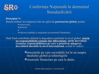 Conferinţa Naţională în domeniul Standardizării Principiul 7:   Statele trebuie să coopereze într-un spirit de  parteneriat global , pentru   conservarea,  protecţia  şi  refacerea sănătăţii şi integrităţii ecosistemului Pământului. Dată fiind contribuţia diferită la degradarea mediului la nivel global,  statele au responsabilităţi comune dar diferenţiate ,  ţările dezvoltate recunosc responsabilitatea pe care o poartă în atingerea dezvoltării durabile la nivel internaţional , având în vedere: presiunile pe care societăţile lor le au asupra mediului global şi tehnologiile  resursele financiare pe care le deţin. A  O SR 