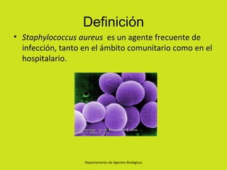 Definición
• Staphylococcus aureus es un agente frecuente de
  infección, tanto en el ámbito comunitario como en el
  hospitalario.




                   Departamento de Agentes Biológicos
 