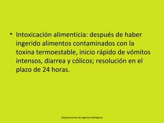 • Intoxicación alimenticia: después de haber
  ingerido alimentos contaminados con la
  toxina termoestable, inicio rápido de vómitos
  intensos, diarrea y cólicos; resolución en el
  plazo de 24 horas.




                 Departamento de Agentes Biológicos
 