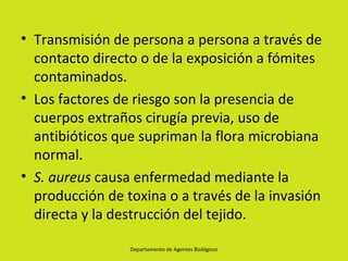• Transmisión de persona a persona a través de
  contacto directo o de la exposición a fómites
  contaminados.
• Los factores de riesgo son la presencia de
  cuerpos extraños cirugía previa, uso de
  antibióticos que supriman la flora microbiana
  normal.
• S. aureus causa enfermedad mediante la
  producción de toxina o a través de la invasión
  directa y la destrucción del tejido.

                 Departamento de Agentes Biológicos
 