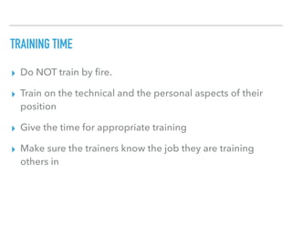 TRAINING TIME
▸ Do NOT train by ﬁre.
▸ Train on the technical and the personal aspects of their
position
▸ Give the time for appropriate training
▸ Make sure the trainers know the job they are training
others in
 
