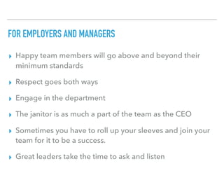 FOR EMPLOYERS AND MANAGERS
▸ Happy team members will go above and beyond their
minimum standards
▸ Respect goes both ways
▸ Engage in the department
▸ The janitor is as much a part of the team as the CEO
▸ Sometimes you have to roll up your sleeves and join your
team for it to be a success.
▸ Great leaders take the time to ask and listen
 